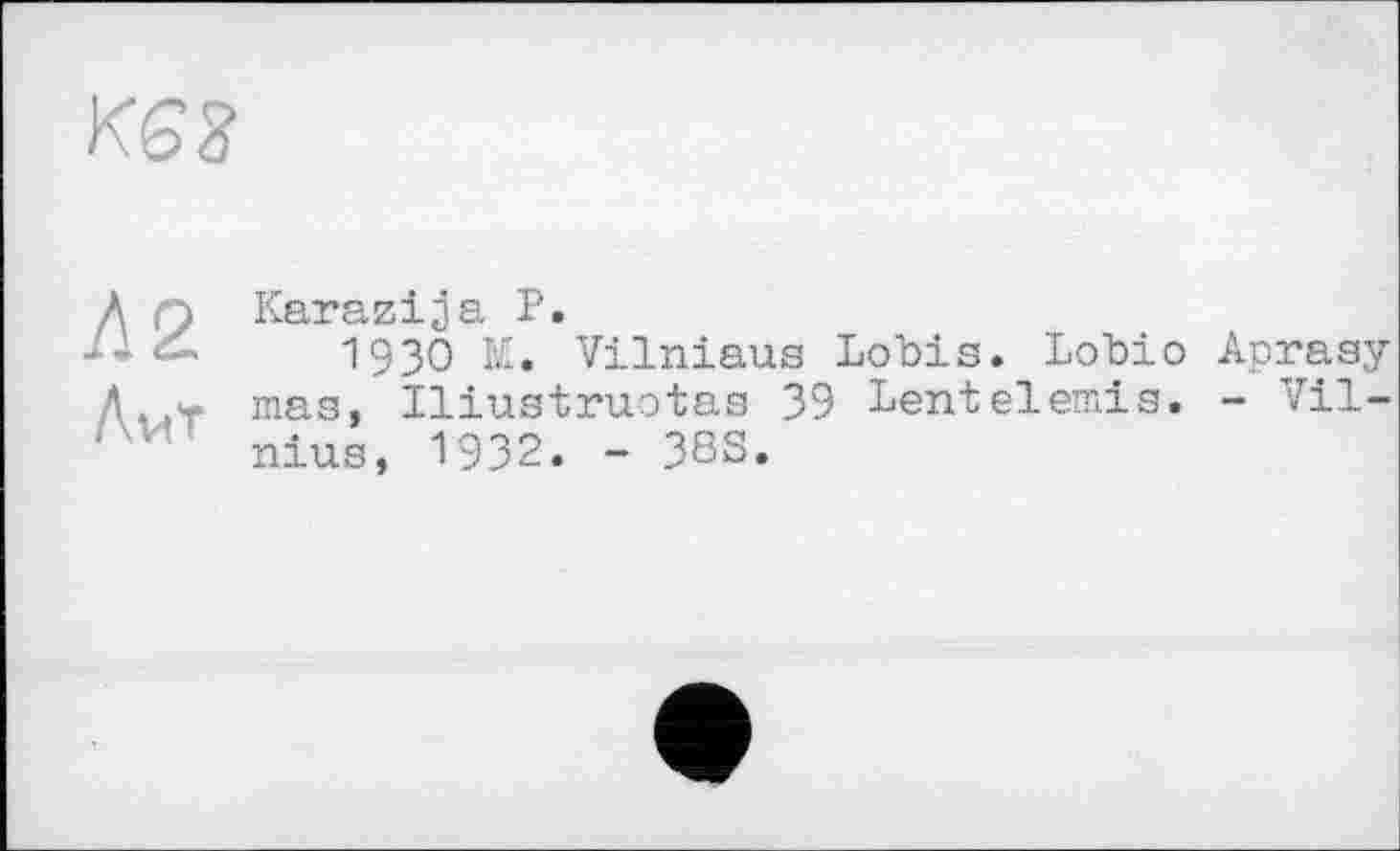 ﻿KS3
Л q Karazija P.
1930 M. Vilniaus Lobis. Lobio Aprasy Д,.г mas, Iliustruotas 39 Lentelemis. - Vil-' ■’ nius, 1932. - 38S.